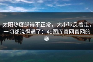 太阳热度飙得不正常，大小球反着走，一切都说得通了：49图库官网官网的赛